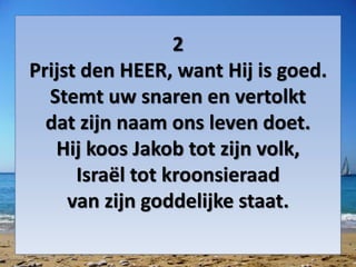 2
Prijst den HEER, want Hij is goed.
Stemt uw snaren en vertolkt
dat zijn naam ons leven doet.
Hij koos Jakob tot zijn volk,
Israël tot kroonsieraad
van zijn goddelijke staat.
 
