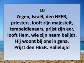 10
Zegen, Israël, den HEER,
priesters, looft zijn majesteit,
tempeldienaars, prijst zijn eer,
looft Hem, wie zijn naam belijdt.
Hij woont bij ons in gena.
Prijst den HEER. Halleluja!
 