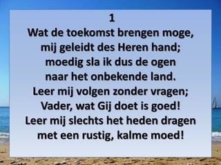 1
Wat de toekomst brengen moge,
mij geleidt des Heren hand;
moedig sla ik dus de ogen
naar het onbekende land.
Leer mij volgen zonder vragen;
Vader, wat Gij doet is goed!
Leer mij slechts het heden dragen
met een rustig, kalme moed!
 