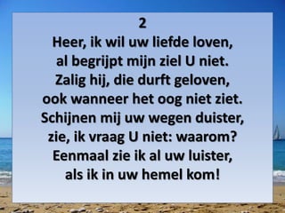 2
Heer, ik wil uw liefde loven,
al begrijpt mijn ziel U niet.
Zalig hij, die durft geloven,
ook wanneer het oog niet ziet.
Schijnen mij uw wegen duister,
zie, ik vraag U niet: waarom?
Eenmaal zie ik al uw luister,
als ik in uw hemel kom!
 