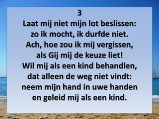 3
Laat mij niet mijn lot beslissen:
zo ik mocht, ik durfde niet.
Ach, hoe zou ik mij vergissen,
als Gij mij de keuze liet!
Wil mij als een kind behandlen,
dat alleen de weg niet vindt:
neem mijn hand in uwe handen
en geleid mij als een kind.
 