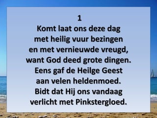 1
Komt laat ons deze dag
met heilig vuur bezingen
en met vernieuwde vreugd,
want God deed grote dingen.
Eens gaf de Heilge Geest
aan velen heldenmoed.
Bidt dat Hij ons vandaag
verlicht met Pinkstergloed.
 