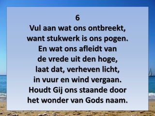 6
Vul aan wat ons ontbreekt,
want stukwerk is ons pogen.
En wat ons afleidt van
de vrede uit den hoge,
laat dat, verheven licht,
in vuur en wind vergaan.
Houdt Gij ons staande door
het wonder van Gods naam.
 