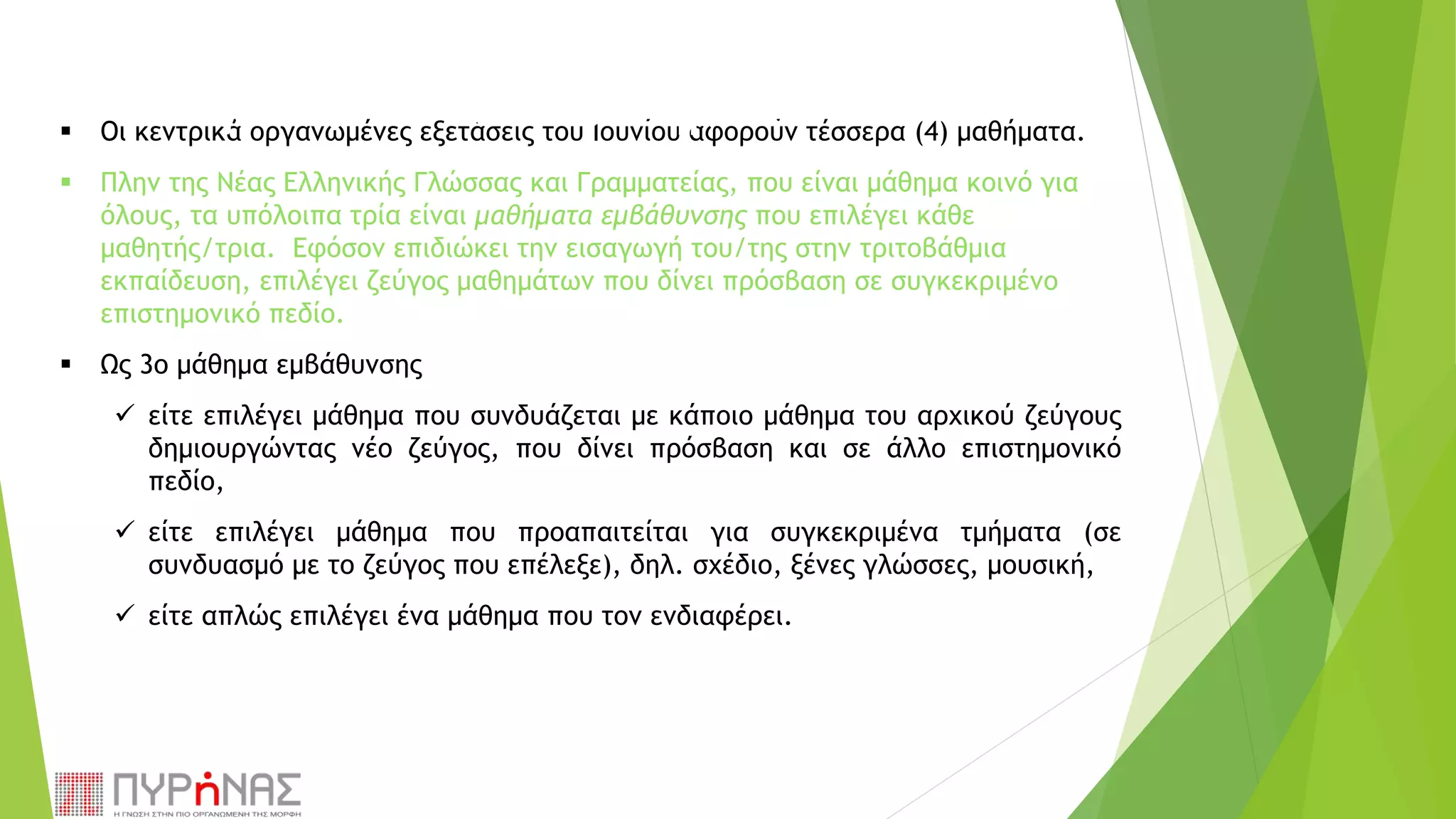 Οι κεντρικά οργανωμένες εξετάσεις του Ιουνίου αφορούν τέσσερα (4) μαθήματα.
 Πλην της Νέας Ελληνικής Γλώσσας και Γραμματείας, που είναι μάθημα κοινό για
όλους, τα υπόλοιπα τρία είναι μαθήματα εμβάθυνσης που επιλέγει κάθε
μαθητής/τρια. Εφόσον επιδιώκει την εισαγωγή του/της στην τριτοβάθμια
εκπαίδευση, επιλέγει ζεύγος μαθημάτων που δίνει πρόσβαση σε συγκεκριμένο
επιστημονικό πεδίο.
 Ως 3ο μάθημα εμβάθυνσης
 είτε επιλέγει μάθημα που συνδυάζεται με κάποιο μάθημα του αρχικού ζεύγους
δημιουργώντας νέο ζεύγος, που δίνει πρόσβαση και σε άλλο επιστημονικό
πεδίο,
 είτε επιλέγει μάθημα που προαπαιτείται για συγκεκριμένα τμήματα (σε
συνδυασμό με το ζεύγος που επέλεξε), δηλ. σχέδιο, ξένες γλώσσες, μουσική,
 είτε απλώς επιλέγει ένα μάθημα που τον ενδιαφέρει.
 