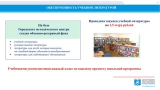 ОБЕСПЕЧЕННОСТЬ УЧЕБНОЙ ЛИТЕРАТУРОЙ
На базе
Городского методического центра
создан обменно-резервный фонд
 учебной литературы
 художественной литературы
 литературы для детей, которые находятся
на семейной форме обучения (самообразовании)
 литературы для слабовидящих обучающихся
Проведена закупка учебной литературы
на 1,5 млрд рублей
Учебниками укомплектован каждый класс по каждому предмету школьной программы
12
 