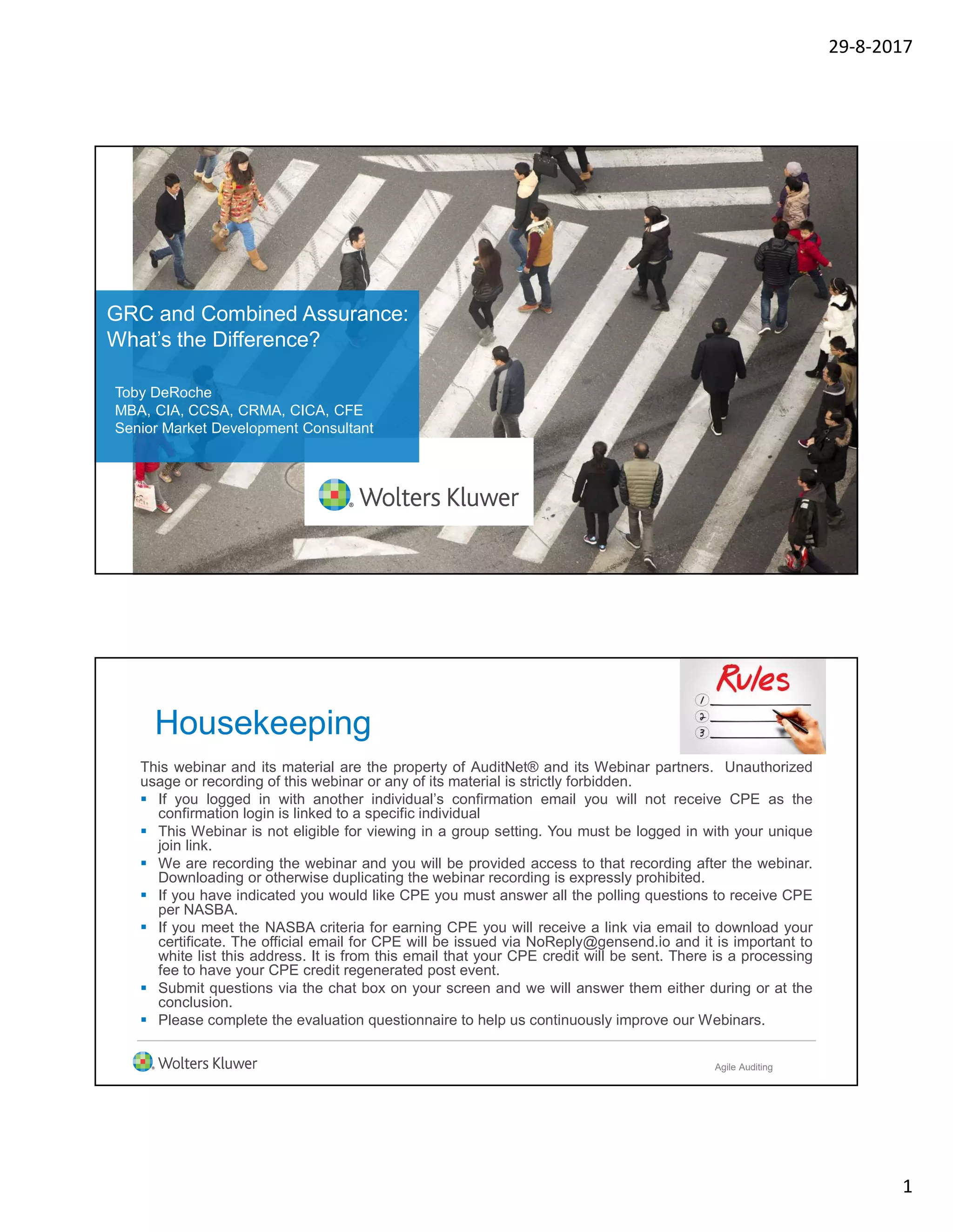 29-8-2017
1
GRC and Combined Assurance:
What’s the Difference?
Toby DeRoche
MBA, CIA, CCSA, CRMA, CICA, CFE
Senior Market Development Consultant
Housekeeping
This webinar and its material are the property of AuditNet® and its Webinar partners. Unauthorized
usage or recording of this webinar or any of its material is strictly forbidden.
 If you logged in with another individual’s confirmation email you will not receive CPE as the
confirmation login is linked to a specific individual
 This Webinar is not eligible for viewing in a group setting. You must be logged in with your unique
join link.
 We are recording the webinar and you will be provided access to that recording after the webinar.
Downloading or otherwise duplicating the webinar recording is expressly prohibited.
 If you have indicated you would like CPE you must answer all the polling questions to receive CPE
per NASBA.
 If you meet the NASBA criteria for earning CPE you will receive a link via email to download your
certificate. The official email for CPE will be issued via NoReply@gensend.io and it is important to
white list this address. It is from this email that your CPE credit will be sent. There is a processing
fee to have your CPE credit regenerated post event.
 Submit questions via the chat box on your screen and we will answer them either during or at the
conclusion.
 Please complete the evaluation questionnaire to help us continuously improve our Webinars.
Agile Auditing
 