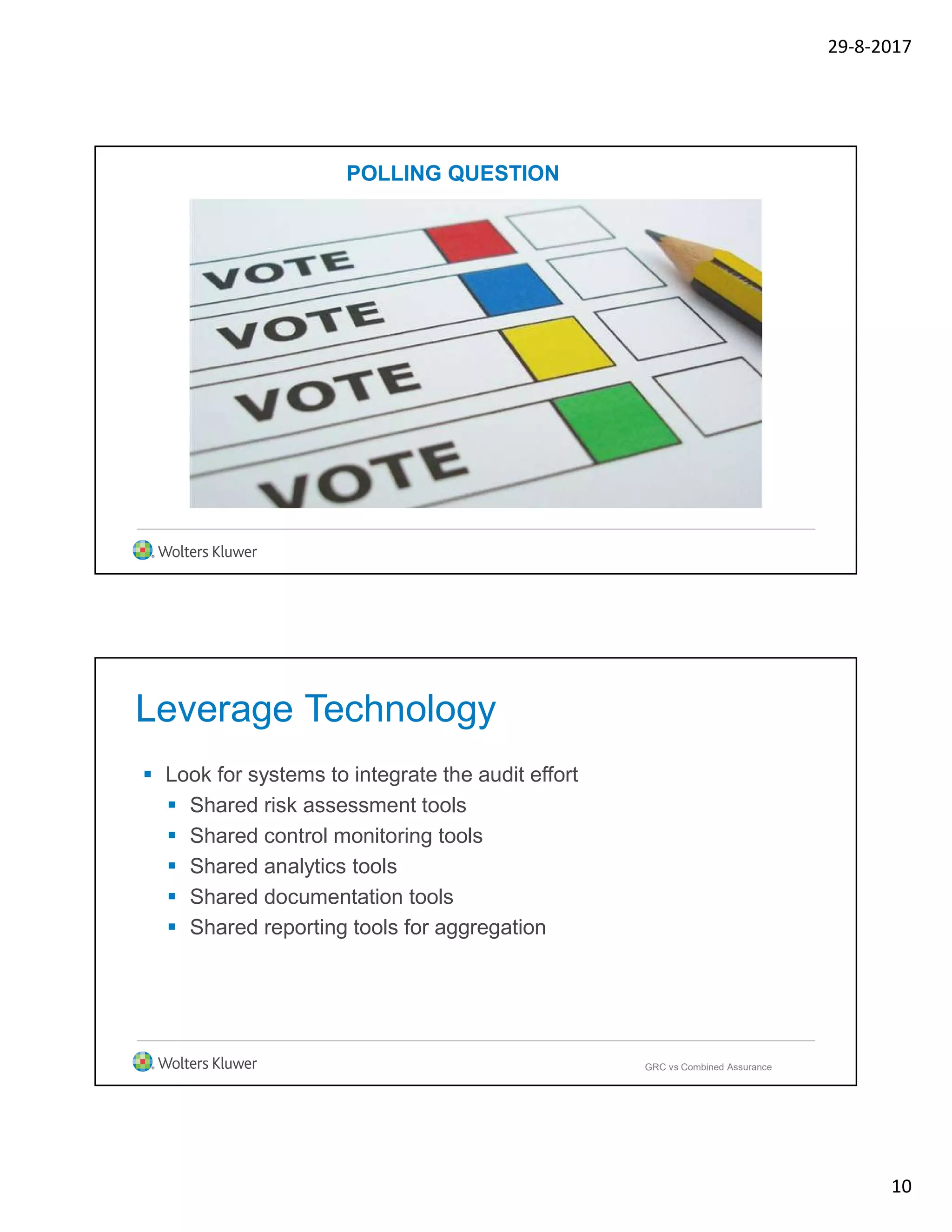 29-8-2017
10
POLLING QUESTION
Leverage Technology
 Look for systems to integrate the audit effort
 Shared risk assessment tools
 Shared control monitoring tools
 Shared analytics tools
 Shared documentation tools
 Shared reporting tools for aggregation
GRC vs Combined Assurance
 