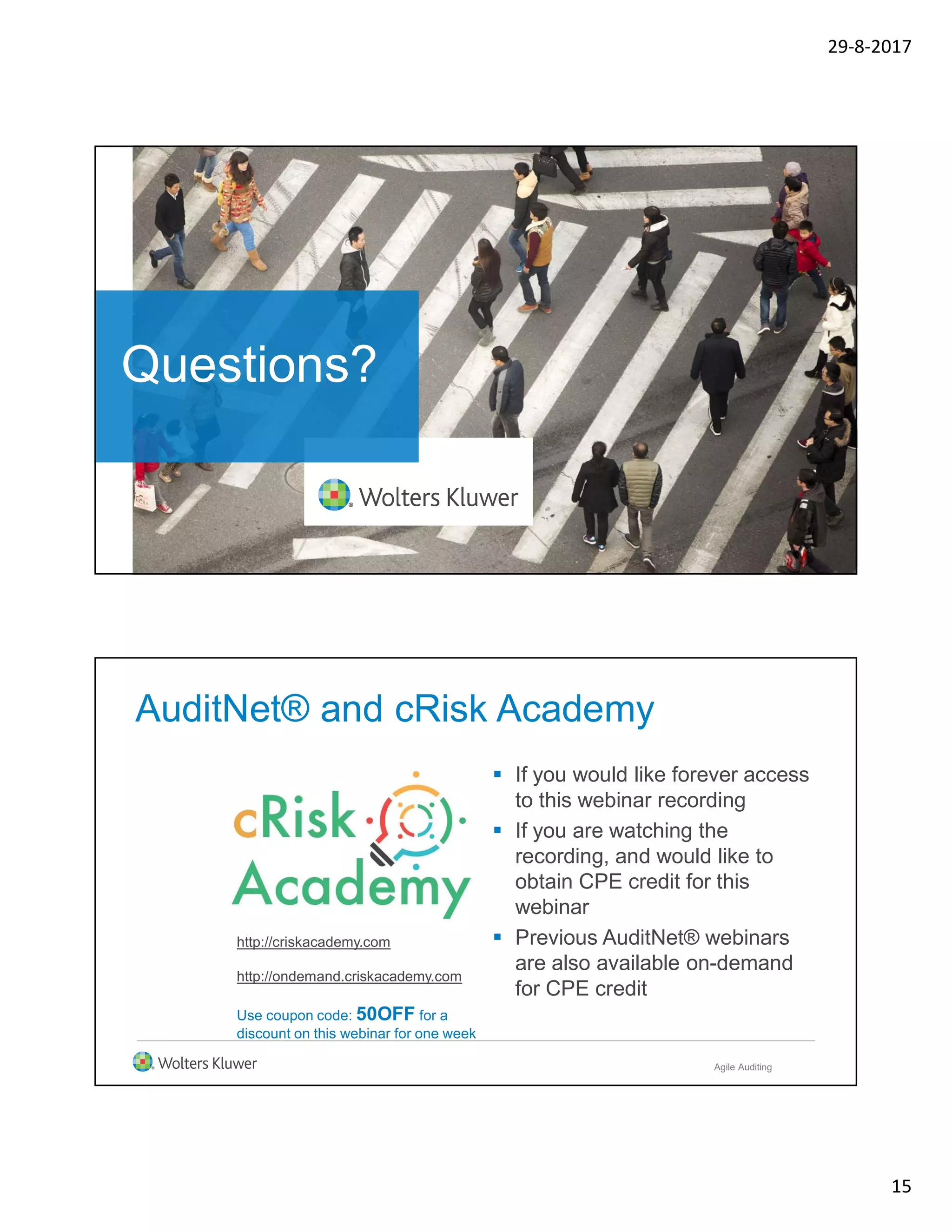 29-8-2017
15
Questions?
AuditNet® and cRisk Academy
 If you would like forever access
to this webinar recording
 If you are watching the
recording, and would like to
obtain CPE credit for this
webinar
 Previous AuditNet® webinars
are also available on-demand
for CPE credit
http://criskacademy.com
http://ondemand.criskacademy.com
Use coupon code: 50OFF for a
discount on this webinar for one week
Agile Auditing
 