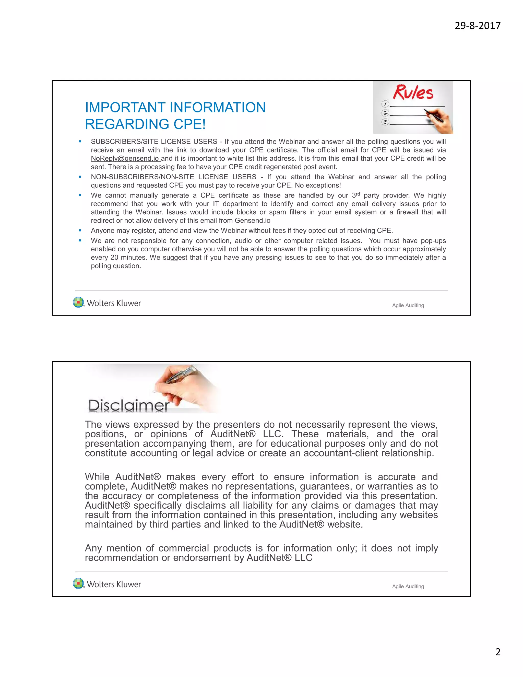 29-8-2017
2
IMPORTANT INFORMATION
REGARDING CPE!
 SUBSCRIBERS/SITE LICENSE USERS - If you attend the Webinar and answer all the polling questions you will
receive an email with the link to download your CPE certificate. The official email for CPE will be issued via
NoReply@gensend.io and it is important to white list this address. It is from this email that your CPE credit will be
sent. There is a processing fee to have your CPE credit regenerated post event.
 NON-SUBSCRIBERS/NON-SITE LICENSE USERS - If you attend the Webinar and answer all the polling
questions and requested CPE you must pay to receive your CPE. No exceptions!
 We cannot manually generate a CPE certificate as these are handled by our 3rd party provider. We highly
recommend that you work with your IT department to identify and correct any email delivery issues prior to
attending the Webinar. Issues would include blocks or spam filters in your email system or a firewall that will
redirect or not allow delivery of this email from Gensend.io
 Anyone may register, attend and view the Webinar without fees if they opted out of receiving CPE.
 We are not responsible for any connection, audio or other computer related issues. You must have pop-ups
enabled on you computer otherwise you will not be able to answer the polling questions which occur approximately
every 20 minutes. We suggest that if you have any pressing issues to see to that you do so immediately after a
polling question.
Agile Auditing
The views expressed by the presenters do not necessarily represent the views,
positions, or opinions of AuditNet® LLC. These materials, and the oral
presentation accompanying them, are for educational purposes only and do not
constitute accounting or legal advice or create an accountant-client relationship.
While AuditNet® makes every effort to ensure information is accurate and
complete, AuditNet® makes no representations, guarantees, or warranties as to
the accuracy or completeness of the information provided via this presentation.
AuditNet® specifically disclaims all liability for any claims or damages that may
result from the information contained in this presentation, including any websites
maintained by third parties and linked to the AuditNet® website.
Any mention of commercial products is for information only; it does not imply
recommendation or endorsement by AuditNet® LLC
Agile Auditing
 