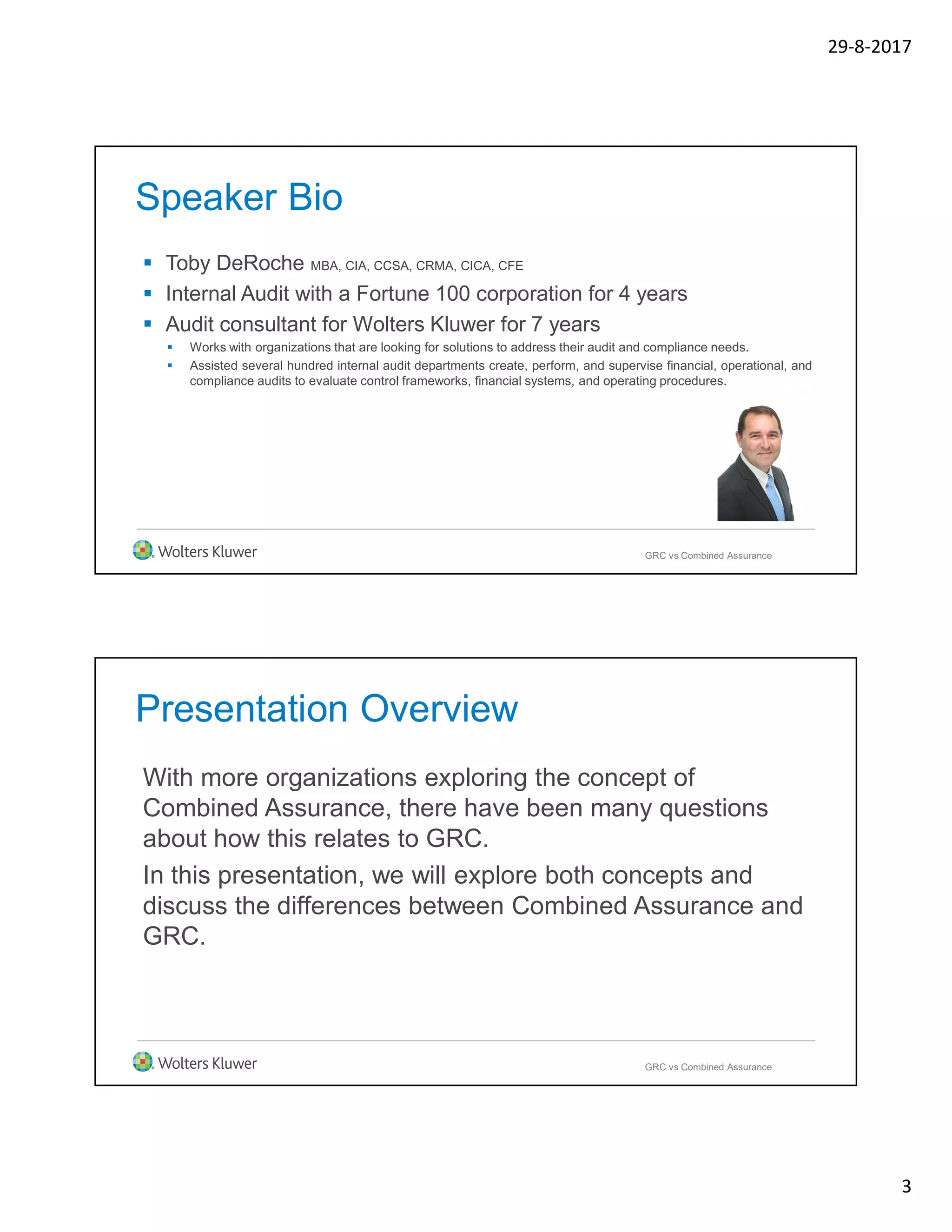29-8-2017
3
Speaker Bio
 Toby DeRoche MBA, CIA, CCSA, CRMA, CICA, CFE
 Internal Audit with a Fortune 100 corporation for 4 years
 Audit consultant for Wolters Kluwer for 7 years
 Works with organizations that are looking for solutions to address their audit and compliance needs.
 Assisted several hundred internal audit departments create, perform, and supervise financial, operational, and
compliance audits to evaluate control frameworks, financial systems, and operating procedures.
GRC vs Combined Assurance
Presentation Overview
With more organizations exploring the concept of
Combined Assurance, there have been many questions
about how this relates to GRC.
In this presentation, we will explore both concepts and
discuss the differences between Combined Assurance and
GRC.
GRC vs Combined Assurance
 