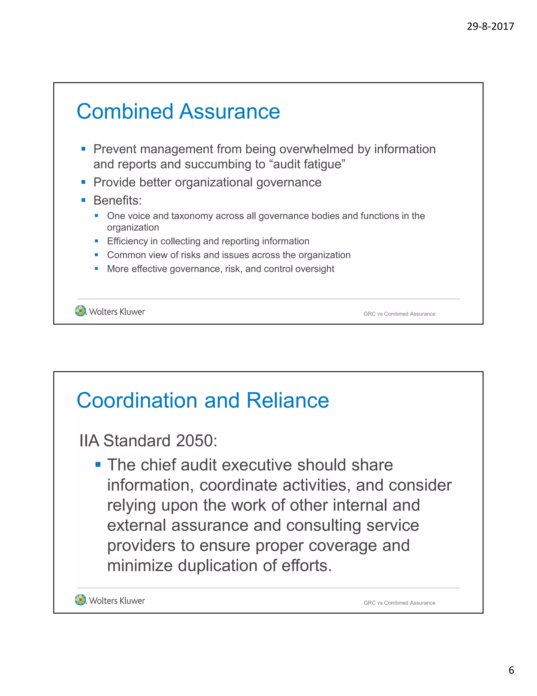 29-8-2017
6
Combined Assurance
 Prevent management from being overwhelmed by information
and reports and succumbing to “audit fatigue”
 Provide better organizational governance
 Benefits:
 One voice and taxonomy across all governance bodies and functions in the
organization
 Efficiency in collecting and reporting information
 Common view of risks and issues across the organization
 More effective governance, risk, and control oversight
GRC vs Combined Assurance
Coordination and Reliance
IIA Standard 2050:
 The chief audit executive should share
information, coordinate activities, and consider
relying upon the work of other internal and
external assurance and consulting service
providers to ensure proper coverage and
minimize duplication of efforts.
GRC vs Combined Assurance
 
