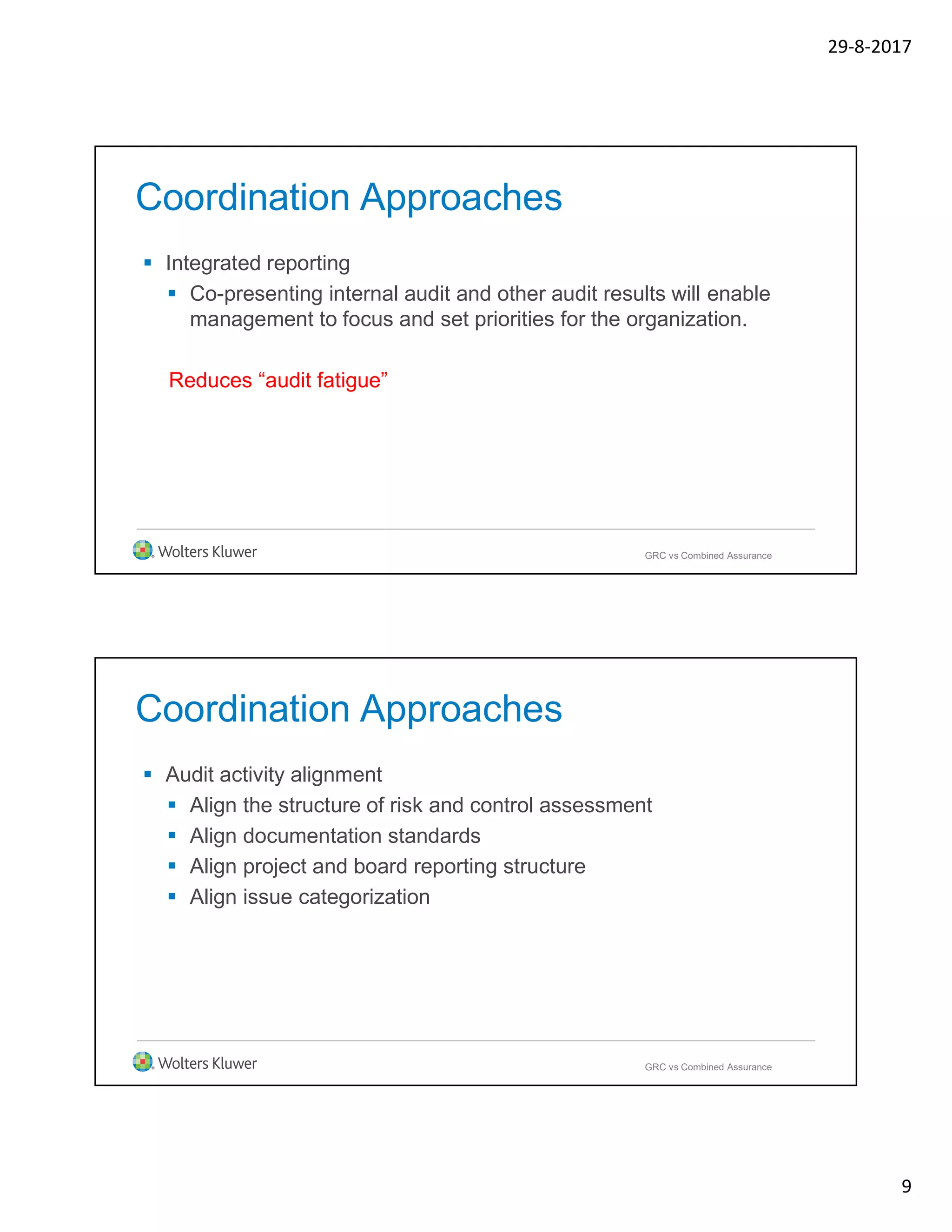 29-8-2017
9
Coordination Approaches
 Integrated reporting
 Co-presenting internal audit and other audit results will enable
management to focus and set priorities for the organization.
Reduces “audit fatigue”
GRC vs Combined Assurance
Coordination Approaches
 Audit activity alignment
 Align the structure of risk and control assessment
 Align documentation standards
 Align project and board reporting structure
 Align issue categorization
GRC vs Combined Assurance
 