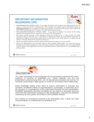 29-8-2017
2
IMPORTANT INFORMATION
REGARDING CPE!
 SUBSCRIBERS/SITE LICENSE USERS - If you attend the Webinar and answer all the polling questions you will
receive an email with the link to download your CPE certificate. The official email for CPE will be issued via
NoReply@gensend.io and it is important to white list this address. It is from this email that your CPE credit will be
sent. There is a processing fee to have your CPE credit regenerated post event.
 NON-SUBSCRIBERS/NON-SITE LICENSE USERS - If you attend the Webinar and answer all the polling
questions and requested CPE you must pay to receive your CPE. No exceptions!
 We cannot manually generate a CPE certificate as these are handled by our 3rd party provider. We highly
recommend that you work with your IT department to identify and correct any email delivery issues prior to
attending the Webinar. Issues would include blocks or spam filters in your email system or a firewall that will
redirect or not allow delivery of this email from Gensend.io
 Anyone may register, attend and view the Webinar without fees if they opted out of receiving CPE.
 We are not responsible for any connection, audio or other computer related issues. You must have pop-ups
enabled on you computer otherwise you will not be able to answer the polling questions which occur approximately
every 20 minutes. We suggest that if you have any pressing issues to see to that you do so immediately after a
polling question.
Agile Auditing
The views expressed by the presenters do not necessarily represent the views,
positions, or opinions of AuditNet® LLC. These materials, and the oral
presentation accompanying them, are for educational purposes only and do not
constitute accounting or legal advice or create an accountant-client relationship.
While AuditNet® makes every effort to ensure information is accurate and
complete, AuditNet® makes no representations, guarantees, or warranties as to
the accuracy or completeness of the information provided via this presentation.
AuditNet® specifically disclaims all liability for any claims or damages that may
result from the information contained in this presentation, including any websites
maintained by third parties and linked to the AuditNet® website.
Any mention of commercial products is for information only; it does not imply
recommendation or endorsement by AuditNet® LLC
Agile Auditing
 