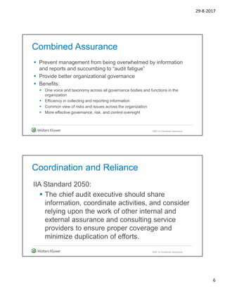 29-8-2017
6
Combined Assurance
 Prevent management from being overwhelmed by information
and reports and succumbing to “audit fatigue”
 Provide better organizational governance
 Benefits:
 One voice and taxonomy across all governance bodies and functions in the
organization
 Efficiency in collecting and reporting information
 Common view of risks and issues across the organization
 More effective governance, risk, and control oversight
GRC vs Combined Assurance
Coordination and Reliance
IIA Standard 2050:
 The chief audit executive should share
information, coordinate activities, and consider
relying upon the work of other internal and
external assurance and consulting service
providers to ensure proper coverage and
minimize duplication of efforts.
GRC vs Combined Assurance
 