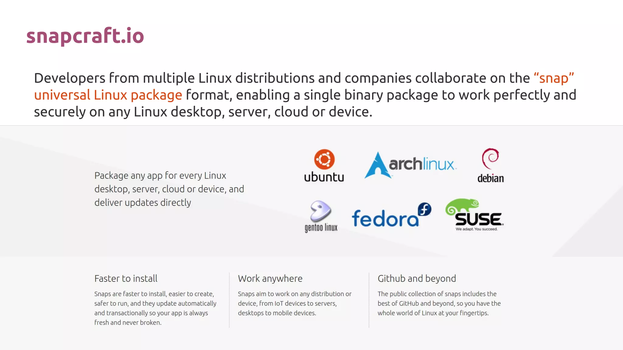 Developers from multiple Linux distributions and companies collaborate on the “snap”
universal Linux package format, enabling a single binary package to work perfectly and
securely on any Linux desktop, server, cloud or device.
snapcraft.io
 
