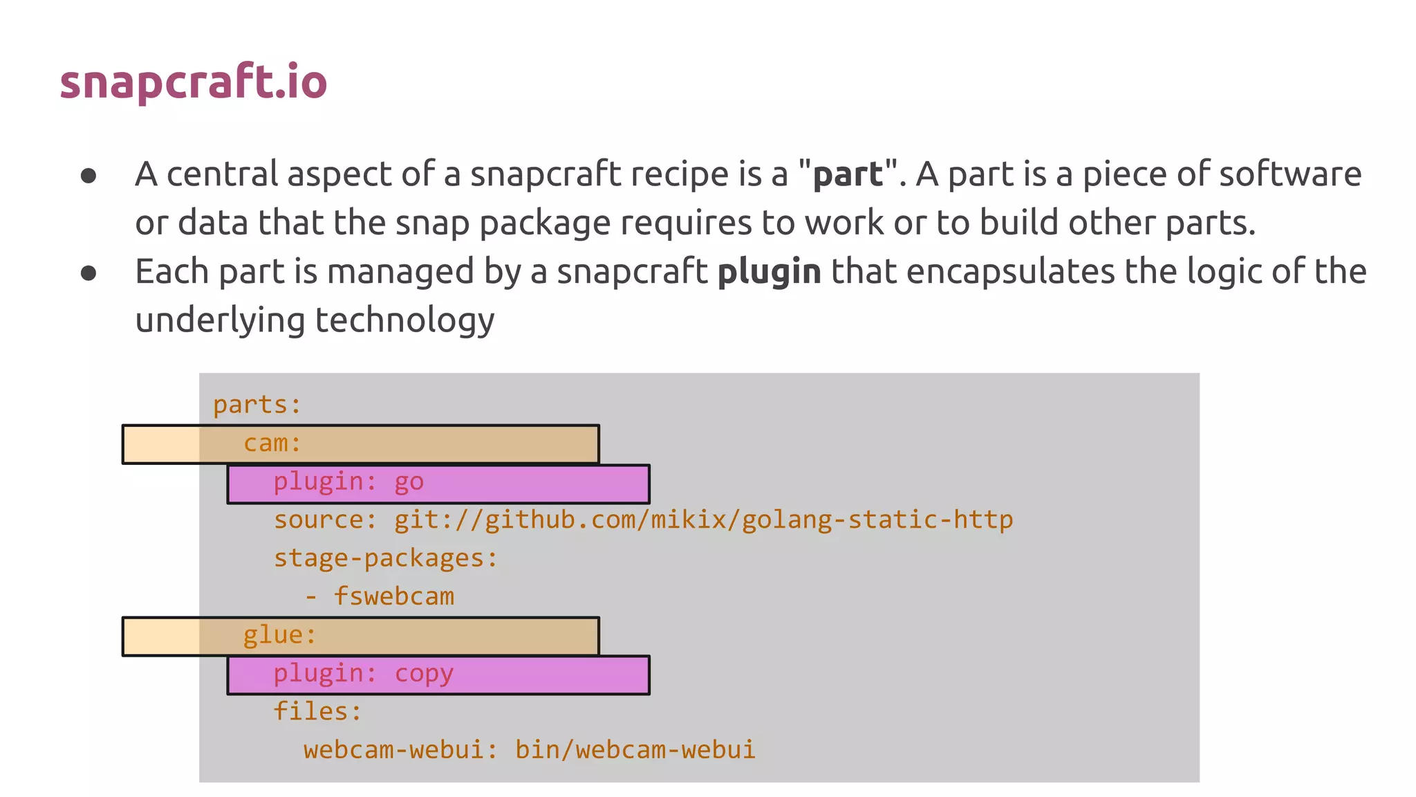 ● A central aspect of a snapcraft recipe is a "part". A part is a piece of software
or data that the snap package requires to work or to build other parts.
● Each part is managed by a snapcraft plugin that encapsulates the logic of the
underlying technology
parts:
cam:
plugin: go
source: git://github.com/mikix/golang-static-http
stage-packages:
- fswebcam
glue:
plugin: copy
files:
webcam-webui: bin/webcam-webui
snapcraft.io
 