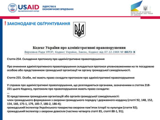 Стаття 254. Складення протоколу про адміністративне правопорушення
Про вчинення адміністративного правопорушення складається протокол уповноваженими на те посадовою
особою або представником громадської організації чи органу громадської самодіяльності.
Стаття 255. Особи, які мають право складати протоколи про адміністративні правопорушення
У справах про адміністративні правопорушення, що розглядаються органами, зазначеними в статтях 218-
221 цього Кодексу, протоколи про правопорушення мають право складати:
…
9) представники громадських організацій або органів громадської самодіяльності:
член громадського формування з охорони громадського порядку і державного кордону (статті 92, 148, 152,
154, 160, 175-1, 179, 185-7, 186-2, 186-4);
громадський інспектор Українського товариства охорони пам’яток історії та культури (стаття 92);
громадський інспектор з охорони довкілля (частина четверта статті 85, статті 88-1, 91);
! ЗАКОНОДАВЧЕ ОБҐРУНТУВАННЯ
 