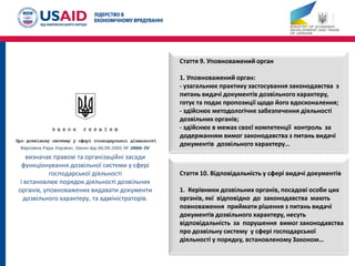 Стаття 9. Уповноважений орган
1. Уповноважений орган:
- узагальнює практику застосування законодавства з
питань видачі документів дозвільного характеру,
готує та подає пропозиції щодо його вдосконалення;
- здійснює методологічне забезпечення діяльності
дозвільних органів;
- здійснює в межах своєї компетенції контроль за
додержанням вимог законодавства з питань видачі
документів дозвільного характеру…
Стаття 10. Відповідальність у сфері видачі документів
1. Керівники дозвільних органів, посадові особи цих
органів, які відповідно до законодавства мають
повноваження приймати рішення з питань видачі
документів дозвільного характеру, несуть
відповідальність за порушення вимог законодавства
про дозвільну систему у сфері господарської
діяльності у порядку, встановленому Законом…
визначає правові та організаційні засади
функціонування дозвільної системи у сфері
господарської діяльності
і встановлює порядок діяльності дозвільних
органів, уповноважених видавати документи
дозвільного характеру, та адміністраторів.
 