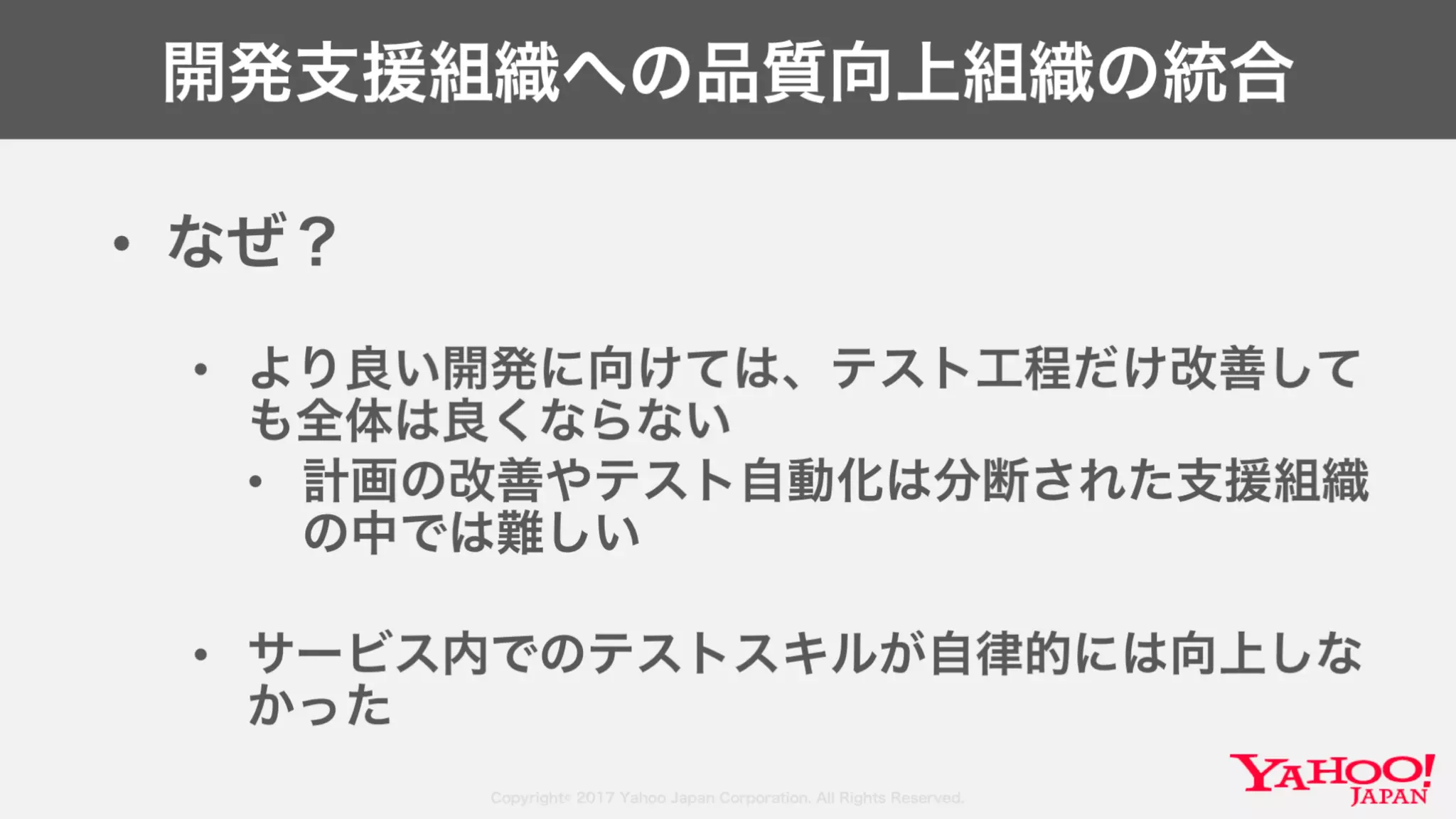 Copyright© 2017 Yahoo Japan Corporation. All Rights Reserved.
開発支援組織への品質向上組織の統合
• なぜ？
• より良い開発に向けては、テスト工程だけ改善して
も全体は良くならない
• 計画の改善やテスト自動化は分断された支援組織
の中では難しい
• サービス内でのテストスキルが自律的には向上しな
かった
 