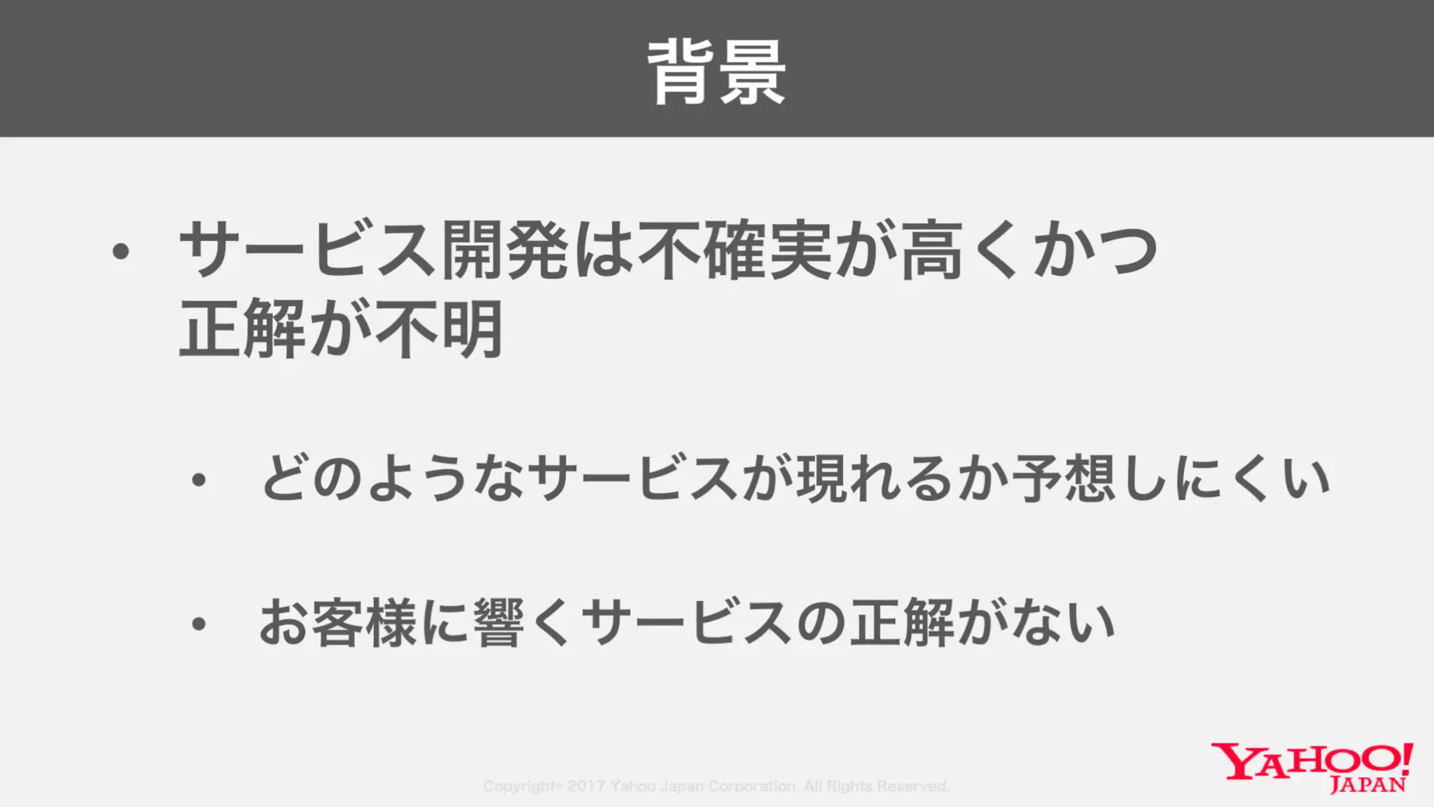 Copyright© 2017 Yahoo Japan Corporation. All Rights Reserved.
背景
• サービス開発は不確実が高くかつ
正解が不明
• どのようなサービスが現れるか予想しにくい
• お客様に響くサービスの正解がない
 