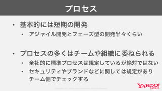 Copyright© 2017 Yahoo Japan Corporation. All Rights Reserved.
プロセス
• 基本的には短期の開発
• アジャイル開発とフェーズ型の開発半々くらい
• プロセスの多くはチームや組織に委ねられる
• 全社的に標準プロセスは規定しているが絶対ではない
• セキュリティやブランドなどに関しては規定があり
チーム側でチェックする
 