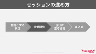 Copyright© 2017 Yahoo Japan Corporation. All Rights Reserved.
セッションの進め方
前提とする
状況
協働開発
現状に
至る過程
まとめ
 