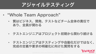 Copyright© 2017 Yahoo Japan Corporation. All Rights Reserved.
アジャイルテスティング
• Whole Team Approach
• 質はビジネス、開発、テストなどチーム全体の責任で
あり、全員が関わる
• テストエンジニアはプロジェクト初期から関わり続ける
• テストエンジニアはテスティングや自動化だけではなく、
完成の定義や要求の明確化に向けた質問をする
 