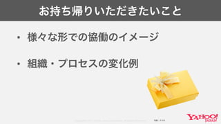 Copyright© 2017 Yahoo Japan Corporation. All Rights Reserved.
お持ち帰りいただきたいこと
• 様々な形での協働のイメージ
• 組織・プロセスの変化例
写真：アフロ
 