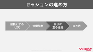 Copyright© 2017 Yahoo Japan Corporation. All Rights Reserved.
セッションの進め方
前提とする
状況
協働開発
現状に
至る過程
まとめ
 