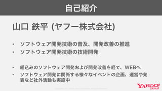 Copyright© 2017 Yahoo Japan Corporation. All Rights Reserved.
自己紹介
山口 鉄平 (ヤフー株式会社)
• ソフトウェア開発技術の普及、開発改善の推進
• ソフトウェア開発技術の技術開発
• 組込みのソフトウェア開発および開発改善を経て、WEBへ
• ソフトウェア開発に関係する様々なイベントの企画、運営や発
表など社外活動も実施中
 