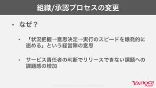 Copyright© 2017 Yahoo Japan Corporation. All Rights Reserved.
組織/承認プロセスの変更
• なぜ？
• 「状況把握→意思決定→実行のスピードを爆発的に
速める」という経営陣の意思
• サービス責任者の判断でリリースできない課題への
課題感の増加
 