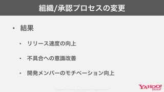 Copyright© 2017 Yahoo Japan Corporation. All Rights Reserved.
組織/承認プロセスの変更
• 結果
• リリース速度の向上
• 不具合への意識改善
• 開発メンバーのモチベーション向上
 