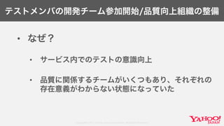 Copyright© 2017 Yahoo Japan Corporation. All Rights Reserved.
テストメンバの開発チーム参加開始/品質向上組織の整備
• なぜ？
• サービス内でのテストの意識向上
• 品質に関係するチームがいくつもあり、それぞれの
存在意義がわからない状態になっていた
 