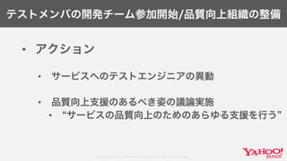 Copyright© 2017 Yahoo Japan Corporation. All Rights Reserved.
テストメンバの開発チーム参加開始/品質向上組織の整備
• アクション
• サービスへのテストエンジニアの異動
• 品質向上支援のあるべき姿の議論実施
• サービスの品質向上のためのあらゆる支援を行う
 