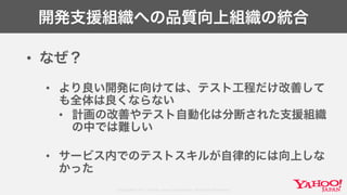 Copyright© 2017 Yahoo Japan Corporation. All Rights Reserved.
開発支援組織への品質向上組織の統合
• なぜ？
• より良い開発に向けては、テスト工程だけ改善して
も全体は良くならない
• 計画の改善やテスト自動化は分断された支援組織
の中では難しい
• サービス内でのテストスキルが自律的には向上しな
かった
 