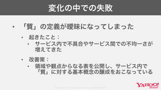 Copyright© 2017 Yahoo Japan Corporation. All Rights Reserved.
変化の中での失敗
• 「質」の定義が曖昧になってしまった
• 起きたこと：
• サービス内で不具合やサービス間での不均一さが
増えてきた
• 改善策：
• 領域や観点からなる表を公開し、サービス内で
「質」に対する基本概念の醸成をおこなっている
 