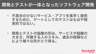 Copyright© 2017 Yahoo Japan Corporation. All Rights Reserved.
開発とテストが一体となったソフトウェア開発
• 不具合の少ないサービス・アプリを素早く提供
するために、ゲートとしてのテストはもはや現
実的ではない。
• 開発とテストの協働の形は、サービスや組織の
大きさ、所属する人のスキル、過去の経緯など
により様々な形がとり得る。
 