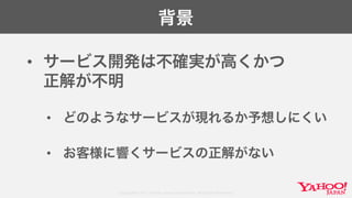 Copyright© 2017 Yahoo Japan Corporation. All Rights Reserved.
背景
• サービス開発は不確実が高くかつ
正解が不明
• どのようなサービスが現れるか予想しにくい
• お客様に響くサービスの正解がない
 