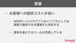 Copyright© 2017 Yahoo Japan Corporation. All Rights Reserved.
背景
• お客様への提供コストが低い
• WEBサービスやアプリはインフラとしては
無償で提供できる環境すら存在する
• 提供を楽にするツールが充実している
 