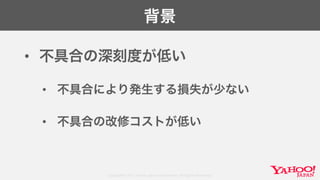 Copyright© 2017 Yahoo Japan Corporation. All Rights Reserved.
背景
• 不具合の深刻度が低い
• 不具合により発生する損失が少ない
• 不具合の改修コストが低い
 