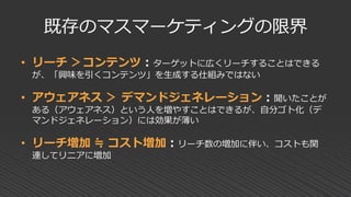 既存のマスマーケティングの限界
• リーチ ＞コンテンツ：ターゲットに広くリーチすることはできる
が、「興味を引くコンテンツ」を生成する仕組みではない
• アウェアネス ＞ デマンドジェネレーション：聞いたことが
ある（アウェアネス）という人を増やすことはできるが、自分ゴト化（デ
マンドジェネレーション）には効果が薄い
• リーチ増加 ≒ コスト増加：リーチ数の増加に伴い、コストも関
連してリニアに増加
 