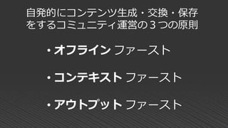 自発的にコンテンツ生成・交換・保存
をするコミュニティ運営の３つの原則
• オフライン ファースト
• コンテキスト ファースト
• アウトプット ファースト
 