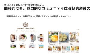 コミュニティとは、ユーザー会だけに限らない。
間接的でも、魅力的なコミュニティは長期的効果大
直接商品のトピックに繋がらない、関連するトピックの投稿型コミュニティ。
 