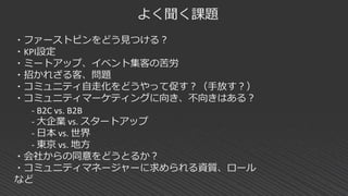 よく聞く課題
・ファーストピンをどう見つける？
・KPI設定
・ミートアップ、イベント集客の苦労
・招かれざる客、問題
・コミュニティ自走化をどうやって促す？（手放す？）
・コミュニティマーケティングに向き、不向きはある？
- B2C vs. B2B
- 大企業 vs. スタートアップ
- 日本 vs. 世界
- 東京 vs. 地方
・会社からの同意をどうとるか？
・コミュニティマネージャーに求められる資質、ロール
など
 