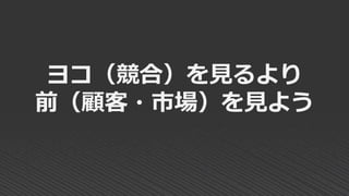 ヨコ（競合）を見るより
前（顧客・市場）を見よう
 