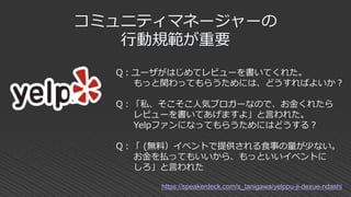 コミュニティマネージャーの
行動規範が重要
Q：ユーザがはじめてレビューを書いてくれた。
もっと関わってもらうためには、どうすればよいか？
Q：「私、そこそこ人気ブロガーなので、お金くれたら
レビューを書いてあげますよ」と言われた。
Yelpファンになってもらうためにはどうする？
Q：「 (無料）イベントで提供される食事の量が少ない。
お金を払ってもいいから、もっといいイベントに
しろ」と言われた
https://speakerdeck.com/s_tanigawa/yelppu-ji-dexue-ndashi
 