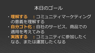 ・理解する ：コミュニティマーケティング
の意義を理解する
・自分ゴト化：自社のサービス、商品での
適用を考えてみる
・実践する ：コミュニティに参加したく
なる、または運営したくなる
本日のゴール
 