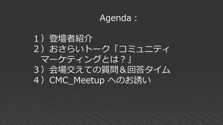 Agenda：
１）登壇者紹介
２）おさらいトーク「コミュニティ
マーケティングとは？」
３）会場交えての質問＆回答タイム
４）CMC_Meetup へのお誘い
 