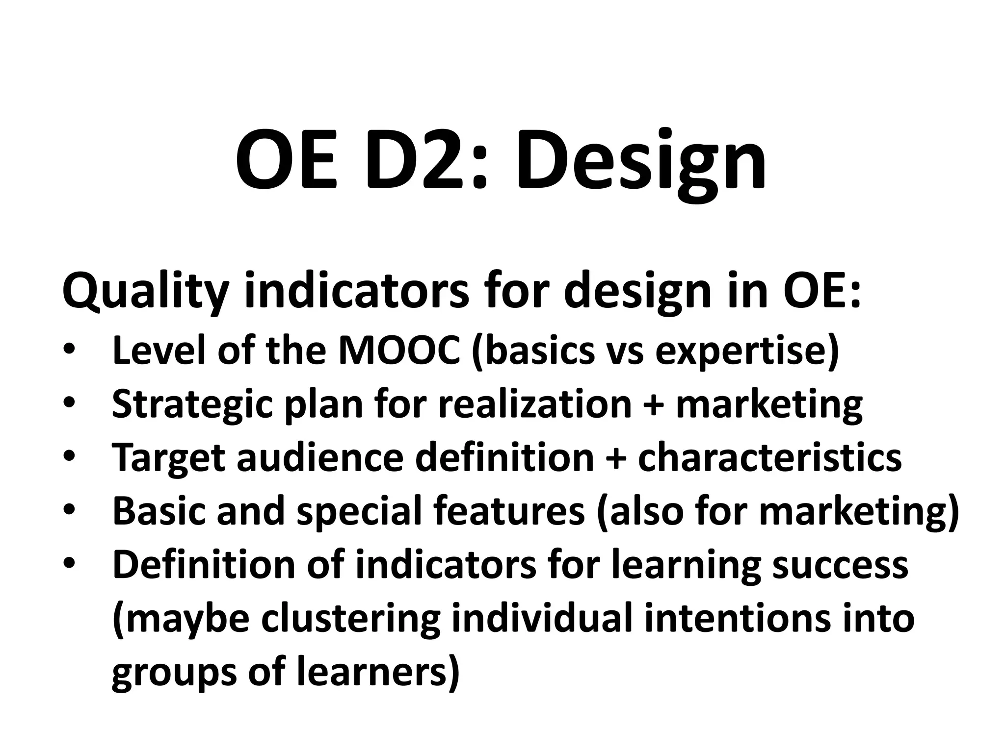 Quality indicators for design in OE:
• Level of the MOOC (basics vs expertise)
• Strategic plan for realization + marketing
• Target audience definition + characteristics
• Basic and special features (also for marketing)
• Definition of indicators for learning success
(maybe clustering individual intentions into
groups of learners)
OE D2: Design
 