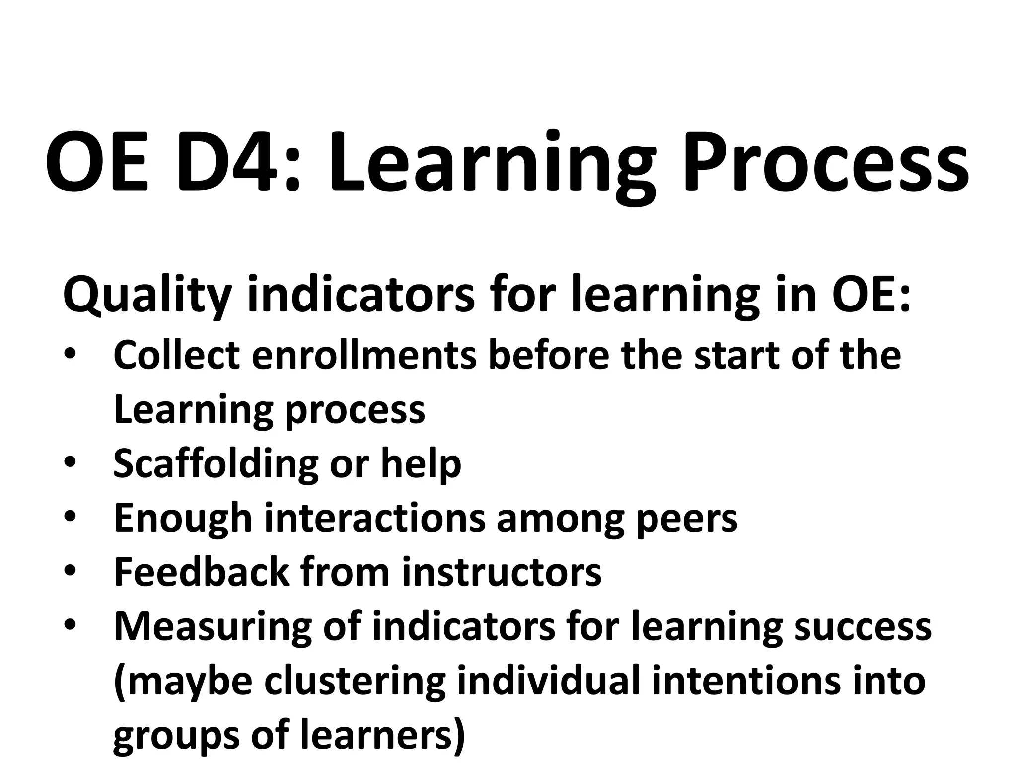 Quality indicators for learning in OE:
• Collect enrollments before the start of the
Learning process
• Scaffolding or help
• Enough interactions among peers
• Feedback from instructors
• Measuring of indicators for learning success
(maybe clustering individual intentions into
groups of learners)
OE D4: Learning Process
 
